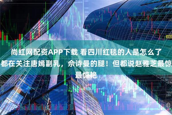 尚红网配资APP下载 看四川红毯的人是怎么了？都在关注唐嫣副乳，佘诗曼的腿！但都说赵雅芝最惊艳