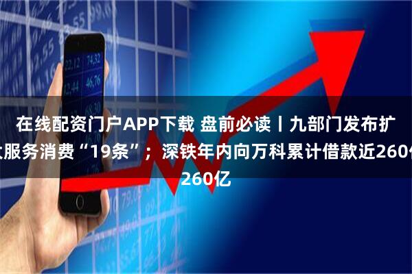 在线配资门户APP下载 盘前必读丨九部门发布扩大服务消费“19条”；深铁年内向万科累计借款近260亿
