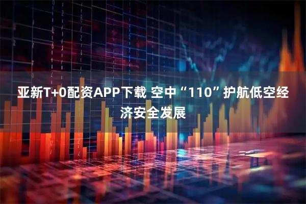 亚新T+0配资APP下载 空中“110”护航低空经济安全发展