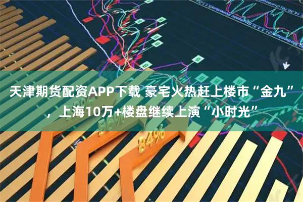天津期货配资APP下载 豪宅火热赶上楼市“金九”，上海10万+楼盘继续上演“小时光”