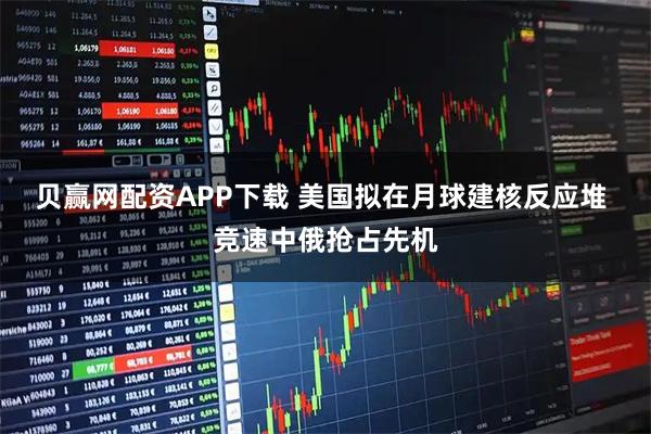 贝赢网配资APP下载 美国拟在月球建核反应堆 竞速中俄抢占先机