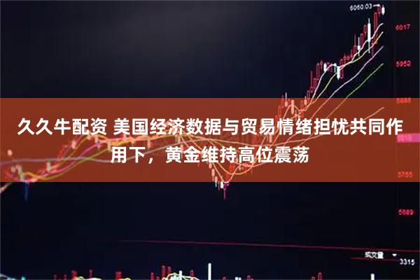 久久牛配资 美国经济数据与贸易情绪担忧共同作用下，黄金维持高位震荡