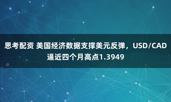 思考配资 美国经济数据支撑美元反弹，USD/CAD逼近四个月高点1.3949