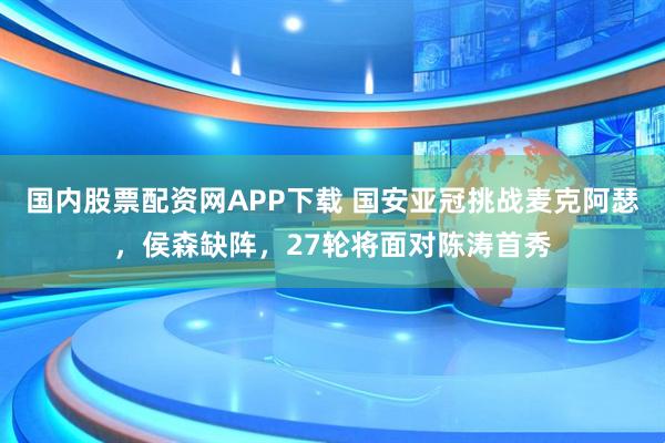 国内股票配资网APP下载 国安亚冠挑战麦克阿瑟,侯森缺阵,27轮将面对陈涛首秀