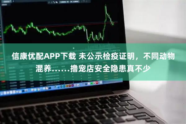 信康优配APP下载 未公示检疫证明，不同动物混养……撸宠店安全隐患真不少