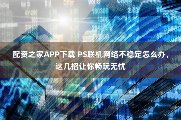 配资之家APP下载 PS联机网络不稳定怎么办，这几招让你畅玩无忧