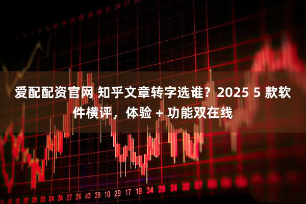 爱配配资官网 知乎文章转字选谁？2025 5 款软件横评，体验 + 功能双在线