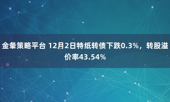 金夆策略平台 12月2日特纸转债下跌0.3%，转股溢价率43.54%