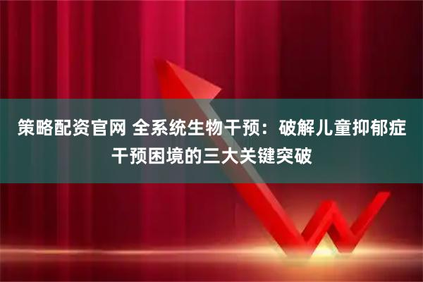 策略配资官网 全系统生物干预：破解儿童抑郁症干预困境的三大关键突破