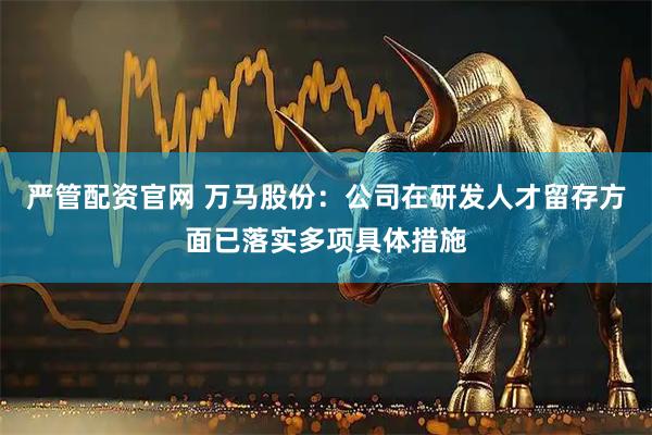 严管配资官网 万马股份：公司在研发人才留存方面已落实多项具体措施