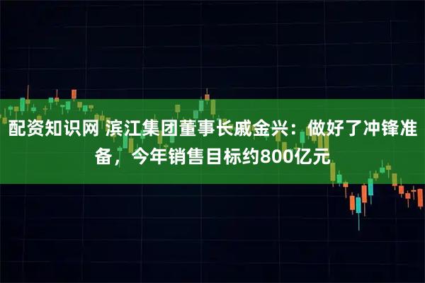 配资知识网 滨江集团董事长戚金兴：做好了冲锋准备，今年销售目标约800亿元