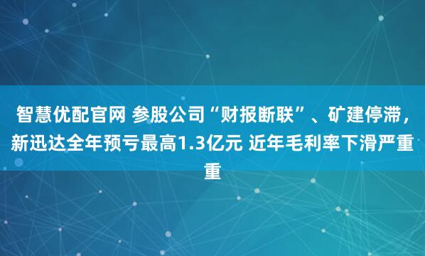 智慧优配官网 参股公司“财报断联”、矿建停滞，新迅达全年预亏最高1.3亿元 近年毛利率下滑严重
