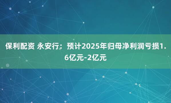 保利配资 永安行：预计2025年归母净利润亏损1.6亿元-2亿元