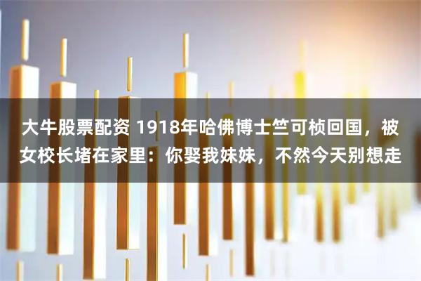 大牛股票配资 1918年哈佛博士竺可桢回国,被女校长堵在家里:你娶我妹妹,不然今天别想走