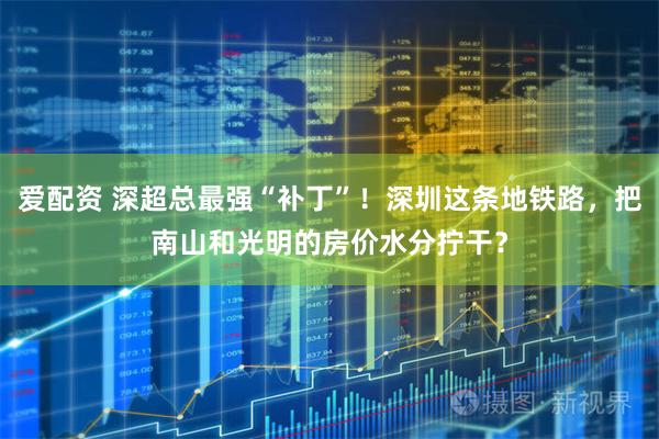 爱配资 深超总最强“补丁”!深圳这条地铁路,把南山和光明的房价水分拧干?