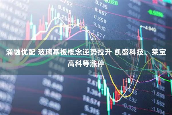 涌融优配 玻璃基板概念逆势拉升 凯盛科技、莱宝高科等涨停