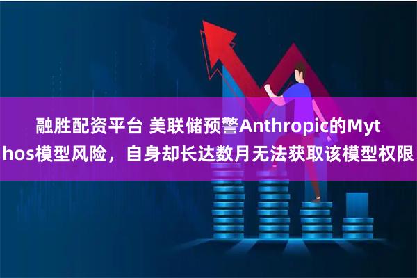 融胜配资平台 美联储预警Anthropic的Mythos模型风险,自身却长达数月无法获取该模型权限